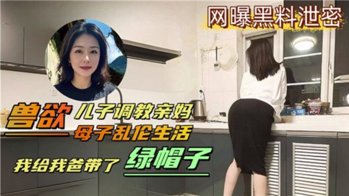 【母子乱伦生活】兽欲儿子调教亲妈 我给我爸带了绿帽