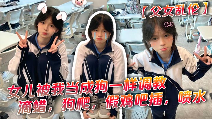 【<span style="color: #ff5b82">父</span><span style="color: #ff5b82">女</span><span style="color: #ff5b82">乱</span><span style="color: #ff5b82">伦</span>】女儿被我当成狗一样调教，滴蜡，狗爬，假鸡吧插，喷水