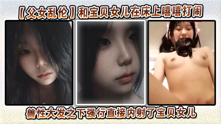 【<span style="color: #ff5b82">父</span><span style="color: #ff5b82">女</span><span style="color: #ff5b82">乱</span><span style="color: #ff5b82">伦</span>】和宝贝女儿在床上嘻嘻打闹，兽性大发之下强行直接内射了宝贝女儿