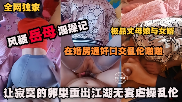 全网独家 风骚岳母乱伦记-在婚房通奸口交乱伦啪啪极品丈母娘，让寂寞的卵巢重出江湖无套虐操乱伦