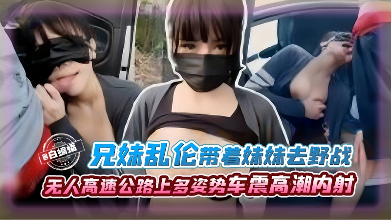 兄妹乱伦--带着亲妹妹去野战，无人高速公路人多姿势车震高潮内射