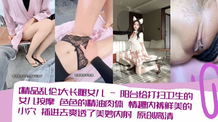 【精品乱伦】大长腿女儿_-_阳台给打扫卫生的女儿按摩_色色的精油肉体_情趣内裤鲜美的小穴_插进去爽透了美妙内射_原创高清清晰对话_