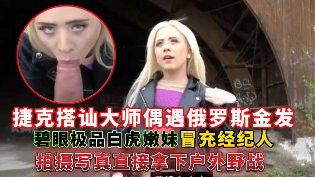 捷克搭讪大师偶遇俄罗斯金发碧眼极品白虎嫩妹，冒充经纪人拍摄写真直接拿下户外野战